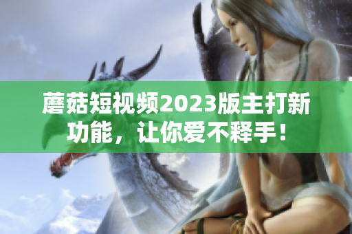 蘑菇短视频2023版主打新功能，让你爱不释手！